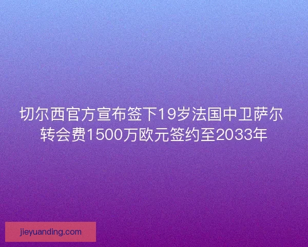 切尔西官方宣布签下19岁法国中卫萨尔 转会费1500万欧元签约至2033年