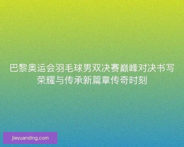 巴黎奥运会羽毛球男双决赛巅峰对决书写荣耀与传承新篇章传奇时刻