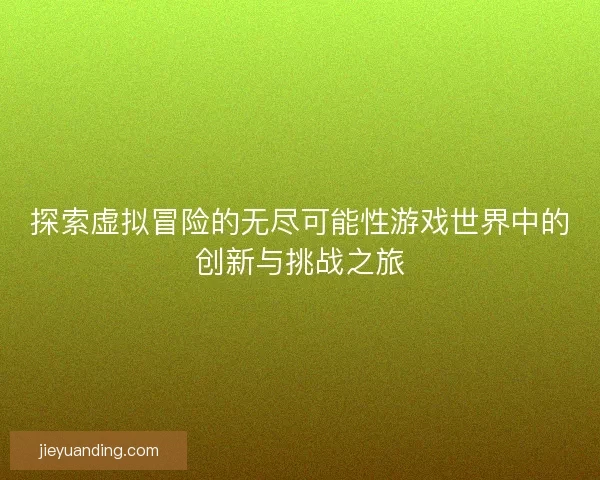 探索虚拟冒险的无尽可能性游戏世界中的创新与挑战之旅