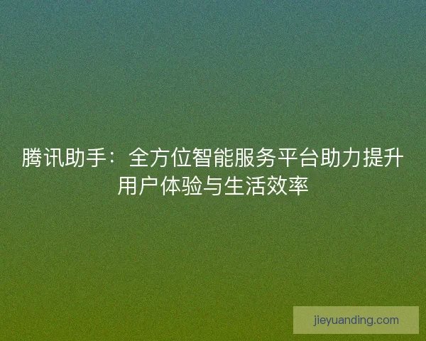腾讯助手：全方位智能服务平台助力提升用户体验与生活效率