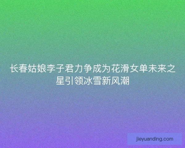 长春姑娘李子君力争成为花滑女单未来之星引领冰雪新风潮 长春姑娘李子君力争成为花滑女单未来之星引领冰雪新风潮