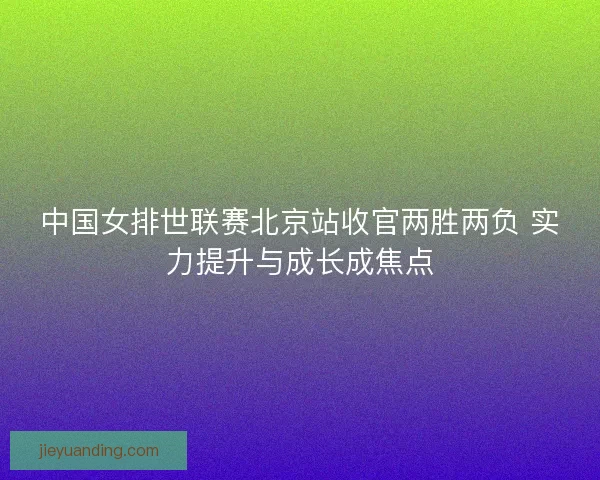 中国女排世联赛北京站收官两胜两负 实力提升与成长成焦点