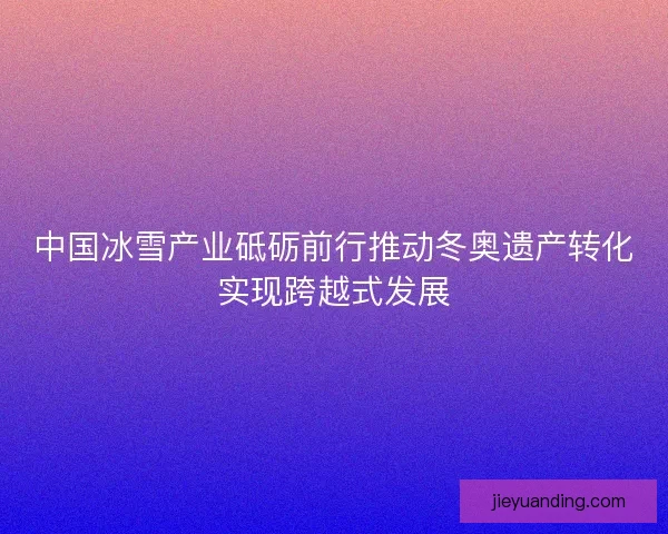 中国冰雪产业砥砺前行推动冬奥遗产转化实现跨越式发展