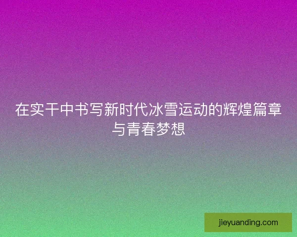 在实干中书写新时代冰雪运动的辉煌篇章与青春梦想