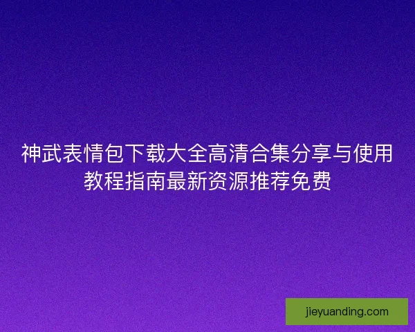 神武表情包下载大全高清合集分享与使用教程指南最新资源推荐免费