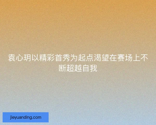 袁心玥以精彩首秀为起点渴望在赛场上不断超越自我