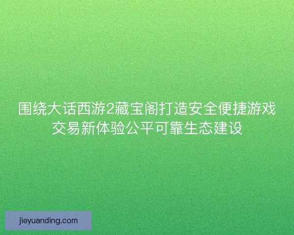 围绕大话西游2藏宝阁打造安全便捷游戏交易新体验公平可靠生态建设