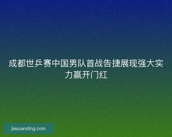 成都世乒赛中国男队首战告捷展现强大实力赢开门红