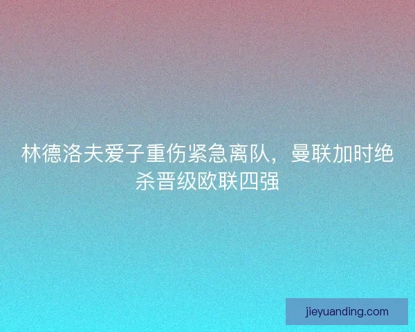 林德洛夫爱子重伤紧急离队，曼联加时绝杀晋级欧联四强