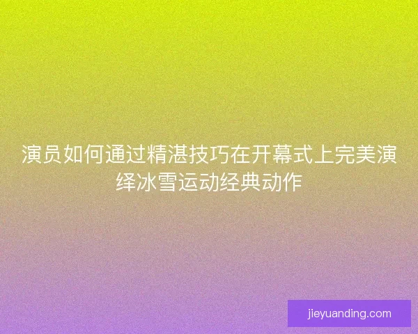 演员如何通过精湛技巧在开幕式上完美演绎冰雪运动经典动作