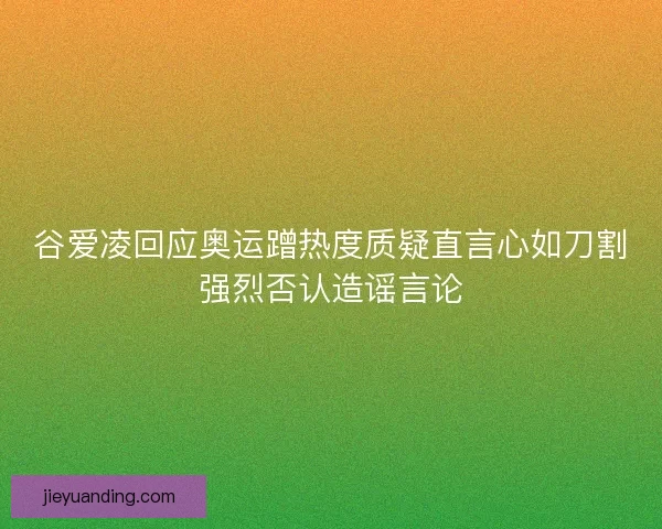 谷爱凌回应奥运蹭热度质疑直言心如刀割强烈否认造谣言论