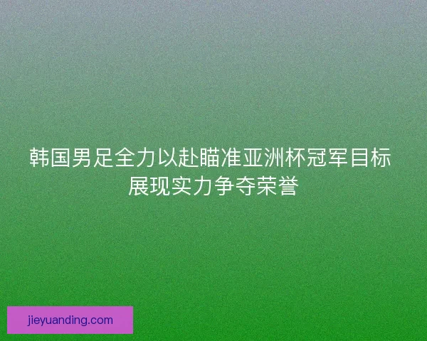 韩国男足全力以赴瞄准亚洲杯冠军目标 展现实力争夺荣誉