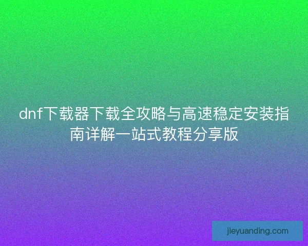 dnf下载器下载全攻略与高速稳定安装指南详解一站式教程分享版