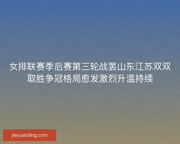 女排联赛季后赛第三轮战罢山东江苏双双取胜争冠格局愈发激烈升温持续