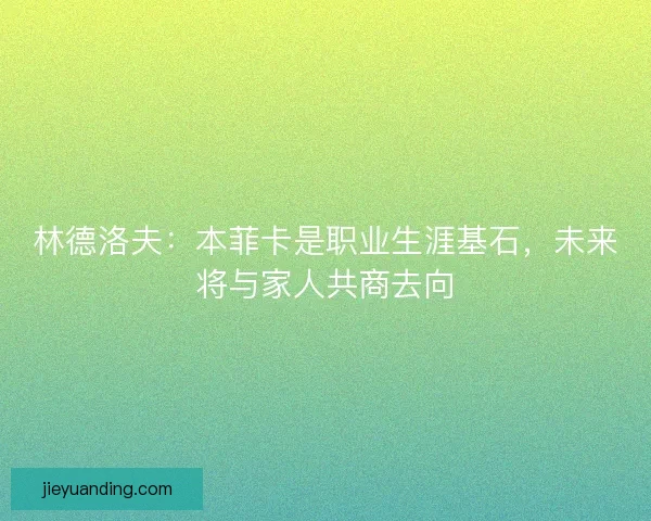 林德洛夫：本菲卡是职业生涯基石，未来将与家人共商去向