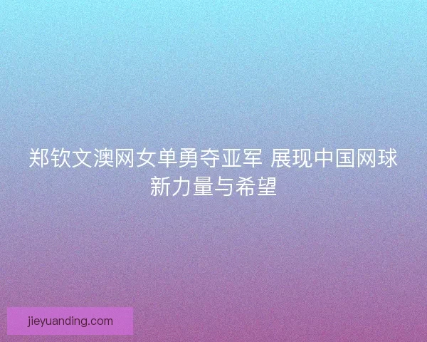 郑钦文澳网女单勇夺亚军 展现中国网球新力量与希望
