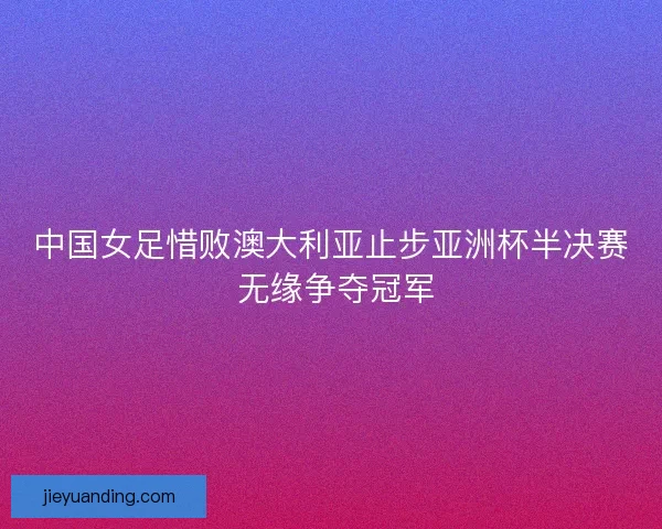 中国女足惜败澳大利亚止步亚洲杯半决赛 无缘争夺冠军
