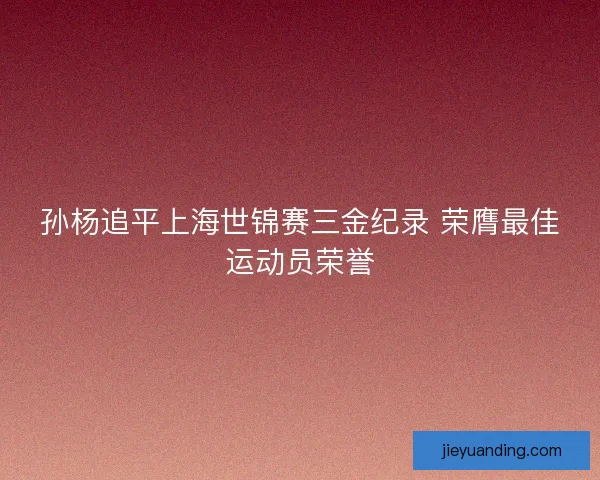 孙杨追平上海世锦赛三金纪录 荣膺最佳运动员荣誉