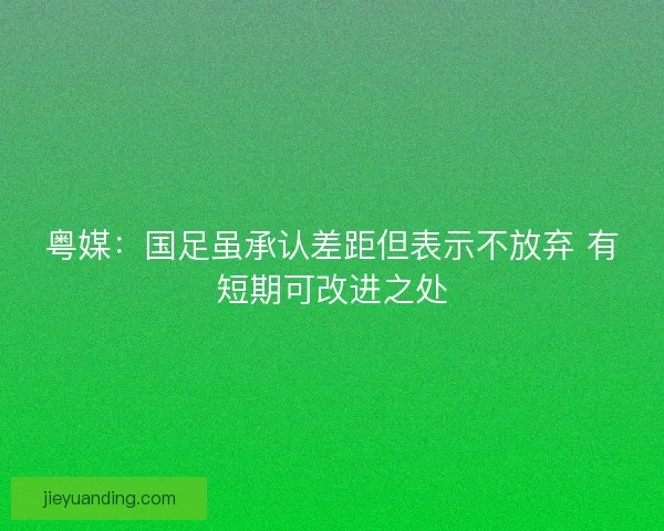 粤媒：国足虽承认差距但表示不放弃 有短期可改进之处