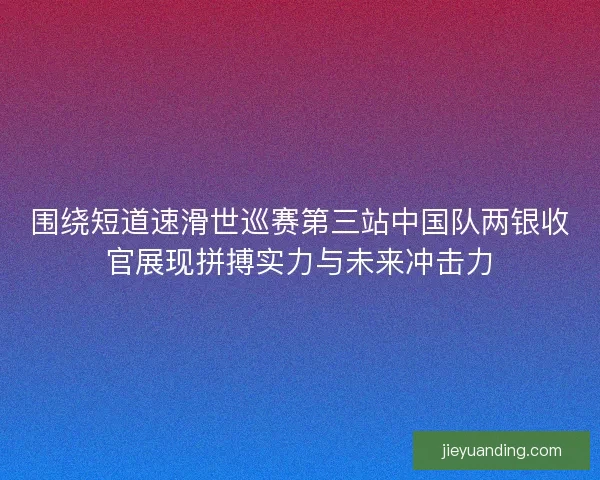 围绕短道速滑世巡赛第三站中国队两银收官展现拼搏实力与未来冲击力
