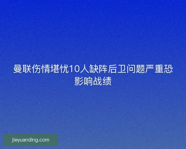 曼联伤情堪忧10人缺阵后卫问题严重恐影响战绩