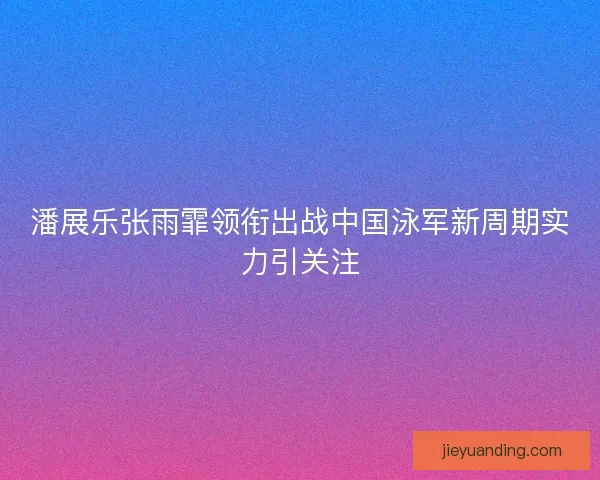 潘展乐张雨霏领衔出战中国泳军新周期实力引关注