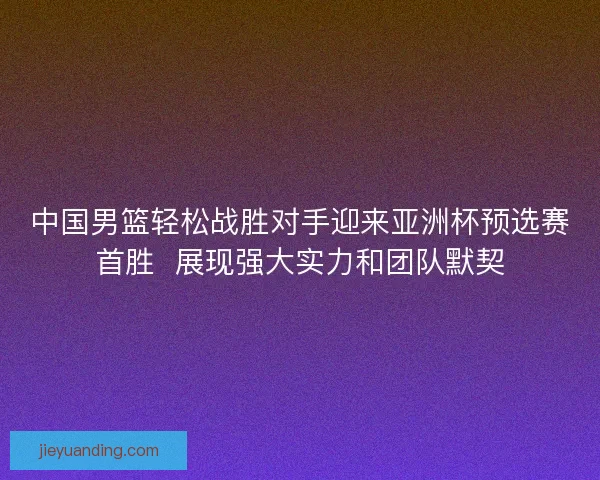 中国男篮轻松战胜对手迎来亚洲杯预选赛首胜  展现强大实力和团队默契