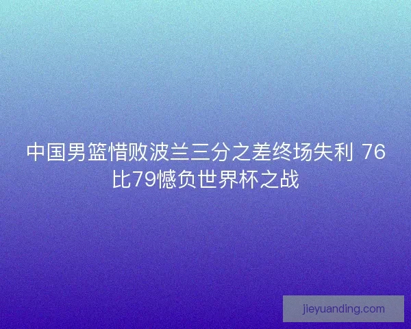 中国男篮惜败波兰三分之差终场失利 76比79憾负世界杯之战