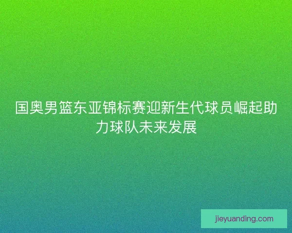 国奥男篮东亚锦标赛迎新生代球员崛起助力球队未来发展
