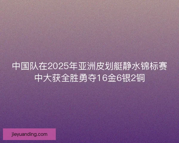 中国队在2025年亚洲皮划艇静水锦标赛中大获全胜勇夺16金6银2铜