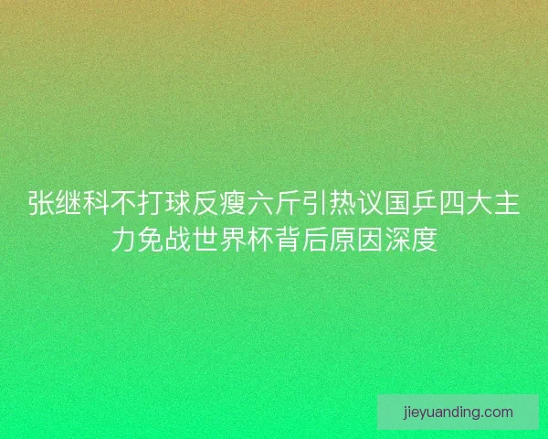 张继科不打球反瘦六斤引热议国乒四大主力免战世界杯背后原因深度